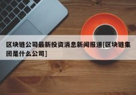 区块链公司最新投资消息新闻报道[区块链集团是什么公司]